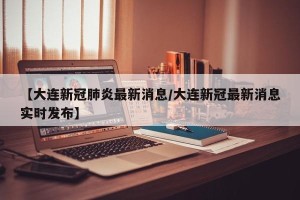 【大连新冠肺炎最新消息/大连新冠最新消息实时发布】