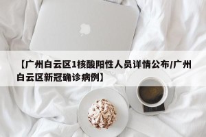 【广州白云区1核酸阳性人员详情公布/广州白云区新冠确诊病例】