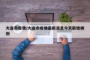大连市疫情/大连市疫情最新消息今天新增病例