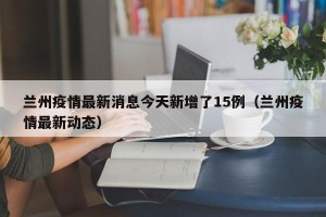 兰州疫情最新消息今天新增了15例（兰州疫情最新动态）