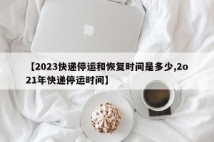 【2023快递停运和恢复时间是多少,2o21年快递停运时间】