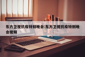 东方卫视抗疫特别晚会:东方卫视抗疫特别晚会视频