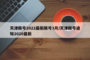 天津限号2022最新限号3月/天津限号通知2020最新