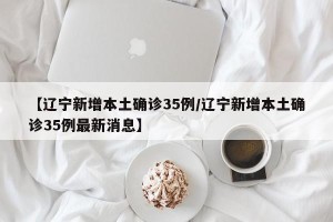 【辽宁新增本土确诊35例/辽宁新增本土确诊35例最新消息】
