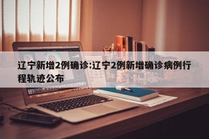 辽宁新增2例确诊:辽宁2例新增确诊病例行程轨迹公布