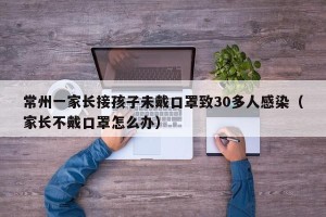 常州一家长接孩子未戴口罩致30多人感染（家长不戴口罩怎么办）