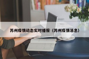 苏州疫情动态实时播报（苏州疫情消息）