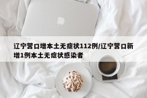 辽宁营口增本土无症状112例/辽宁营口新增1例本土无症状感染者