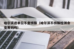 哈尔滨进单位不查核酸（哈尔滨不核酸检测会变黄码吗）