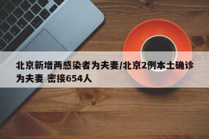 北京新增两感染者为夫妻/北京2例本土确诊为夫妻 密接654人