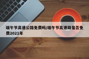 端午节高速公路免费吗/端午节高速路是否免费2021年