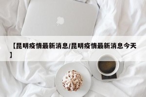 【昆明疫情最新消息/昆明疫情最新消息今天】