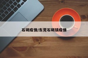 石碣疫情/东莞石碣镇疫情