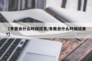 【冬奥会什么时候结束/冬奥会什么时候结束?】