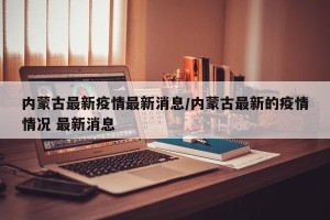 内蒙古最新疫情最新消息/内蒙古最新的疫情情况 最新消息