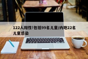 122人阳性!包括99名儿童/内地22名儿童感染