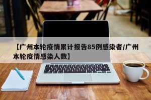 【广州本轮疫情累计报告85例感染者/广州本轮疫情感染人数】