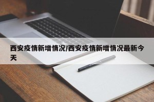 西安疫情新增情况/西安疫情新增情况最新今天