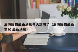 淄博疫情最新消息今天封城了（淄博疫情最新情况 最新消息）
