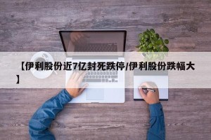 【伊利股份近7亿封死跌停/伊利股份跌幅大】