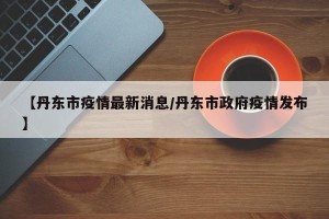 【丹东市疫情最新消息/丹东市政府疫情发布】