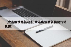 【大连疫情最新动态/大连疫情最新情况行动轨迹】