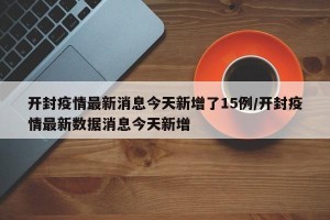 开封疫情最新消息今天新增了15例/开封疫情最新数据消息今天新增