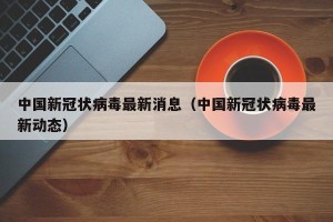 中国新冠状病毒最新消息（中国新冠状病毒最新动态）