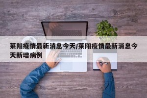 莱阳疫情最新消息今天/莱阳疫情最新消息今天新增病例