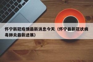怀宁新冠疫情最新消息今天（怀宁县新冠状病毒肺炎最新进展）