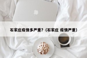 石家庄疫情多严重?（石家庄 疫情严重）