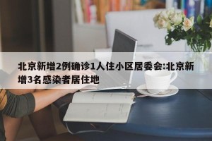 北京新增2例确诊1人住小区居委会:北京新增3名感染者居住地