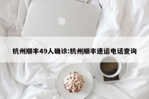 杭州顺丰49人确诊:杭州顺丰速运电话查询