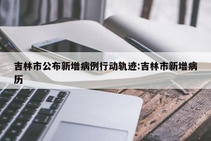 吉林市公布新增病例行动轨迹:吉林市新增病历