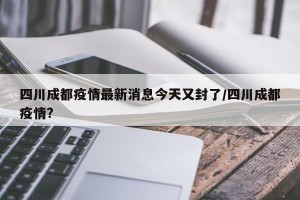 四川成都疫情最新消息今天又封了/四川成都疫情?