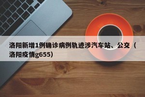 洛阳新增1例确诊病例轨迹涉汽车站、公交（洛阳疫情g655）