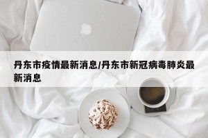 丹东市疫情最新消息/丹东市新冠病毒肺炎最新消息