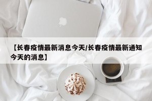 【长春疫情最新消息今天/长春疫情最新通知今天的消息】