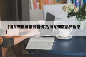 【浦东新区疫情最新情况/浦东新区最新消息】
