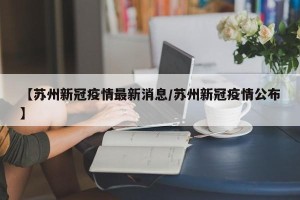【苏州新冠疫情最新消息/苏州新冠疫情公布】