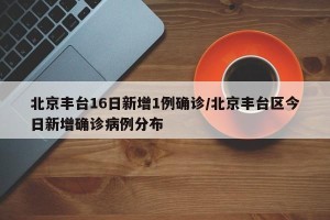 北京丰台16日新增1例确诊/北京丰台区今日新增确诊病例分布