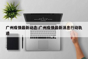 广州疫情最新动态:广州疫情最新消息行动轨迹