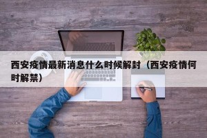 西安疫情最新消息什么时候解封（西安疫情何时解禁）