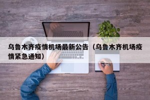 乌鲁木齐疫情机场最新公告（乌鲁木齐机场疫情紧急通知）