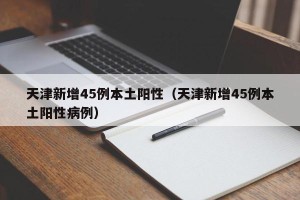 天津新增45例本土阳性（天津新增45例本土阳性病例）