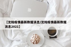 【沈阳疫情最新数据消息/沈阳疫情最新数据消息2021】
