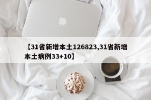 【31省新增本土126823,31省新增本土病例33+10】
