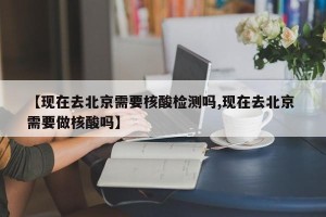 【现在去北京需要核酸检测吗,现在去北京 需要做核酸吗】