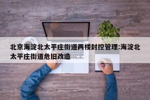 北京海淀北太平庄街道两楼封控管理:海淀北太平庄街道危旧改造